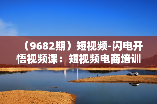 （9682期）短视频-闪电开悟视频课：短视频电商培训教程（10节课）