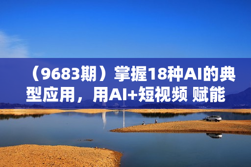 （9683期）掌握18种AI的典型应用，用AI+短视频 赋能自己，帮助你在AI时代领先一步