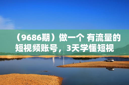 （9686期）做一个 有流量的短视频账号，3天学懂短视频流量逻辑（10节课）