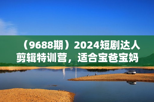 （9688期）2024短剧达人剪辑特训营，适合宝爸宝妈的0基础剪辑训练营（51节课）