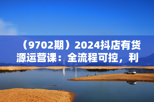 （9702期）2024抖店有货源运营课：全流程可控，利润可控，不会违规，按部就班持续经营