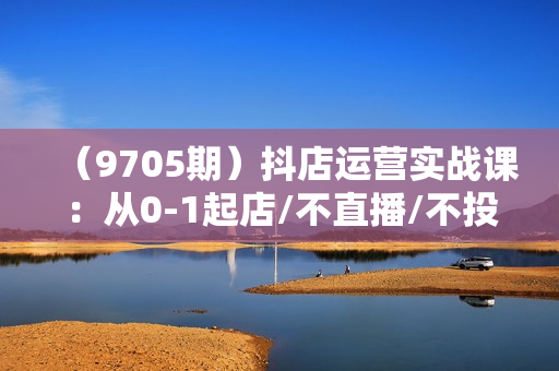 （9705期）抖店运营实战课：从0-1起店/不直播/不投流/不发视频/商品卡自然流出单
