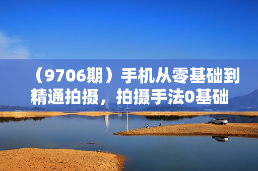 （9706期）手机从零基础到精通拍摄，拍摄手法0基础教学，快速入门（24节）