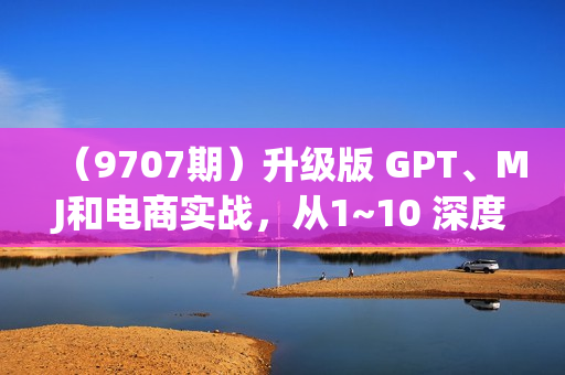 （9707期）升级版 GPT、MJ和电商实战，从1~10 深度应用帮电商、内容公司节省60%的成本
