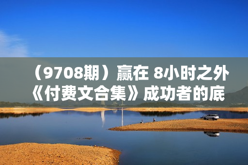 （9708期）赢在 8小时之外《付费文合集》成功者的底层思维之一 就是价值交换
