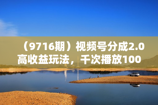 （9716期）视频号分成2.0高收益玩法，千次播放100收益，小白日入3000+