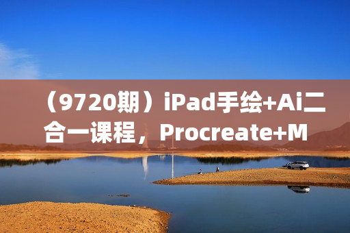 （9720期）iPad手绘+Ai二合一课程，Procreate+Mj+SD零基础到精通（10节视频课）