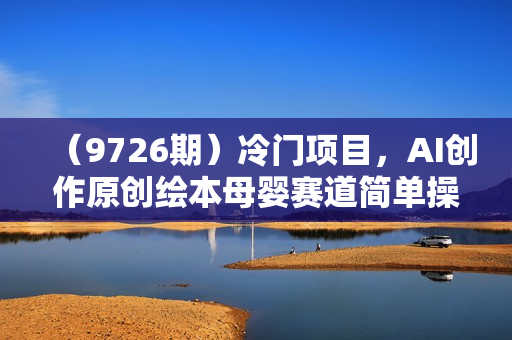 （9726期）冷门项目，AI创作原创绘本母婴赛道简单操作，私域成交，高收益
