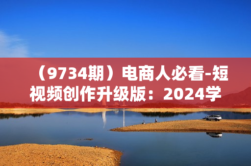 （9734期）电商人必看-短视频创作升级版：2024学点新东西，做能带货的爆款短视频