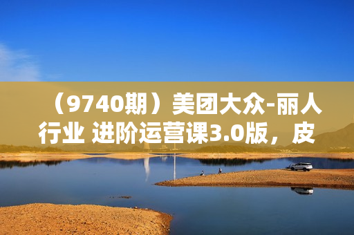 （9740期）美团大众-丽人行业 进阶运营课3.0版，皮肤管理美甲美睫纹眉进阶运营学习