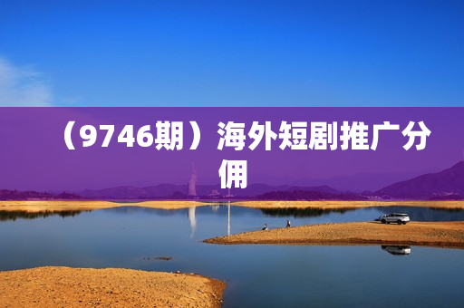 （9746期）海外短剧推广分佣