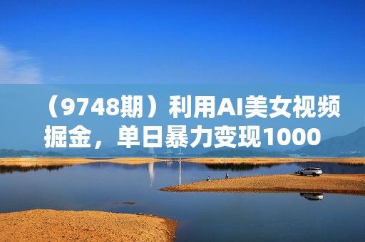 （9748期）利用AI美女视频掘金，单日暴力变现1000+，多平台高收益，小白跟着干就完