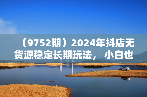 （9752期）2024年抖店无货源稳定长期玩法， 小白也可以轻松月入过万
