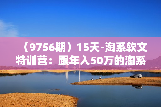（9756期）15天-淘系软文特训营：跟年入50万的淘系软文导师，学习月收过万的淘系软文