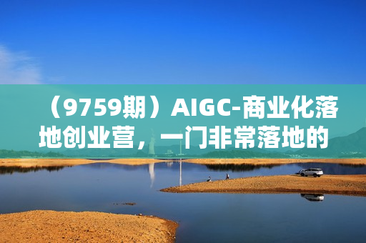 （9759期）AIGC-商业化落地创业营，一门非常落地的AI大模型创业课（8节课+资料）