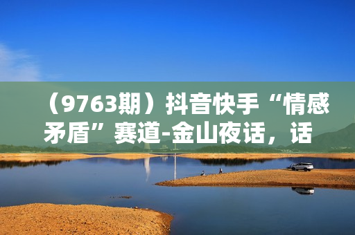（9763期）抖音快手“情感矛盾”赛道-金山夜话，话题自带流量虚拟变现-附全集资料