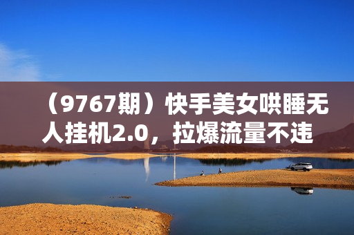 （9767期）快手美女哄睡无人挂机2.0，拉爆流量不违规，多种变现途径，日收3000+，