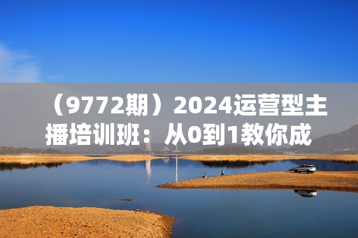 （9772期）2024运营型主播培训班：从0到1教你成为金牌运营型主播（29节课）