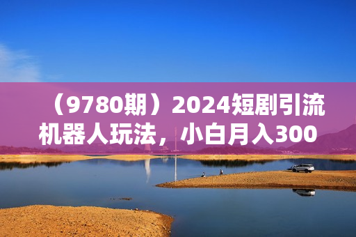 （9780期）2024短剧引流机器人玩法，小白月入3000+