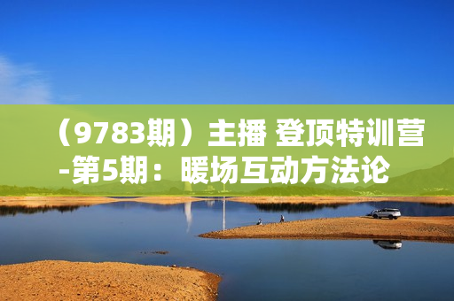 （9783期）主播 登顶特训营-第5期：暖场互动方法论 没有暖场互动 就没有自然流量-30节