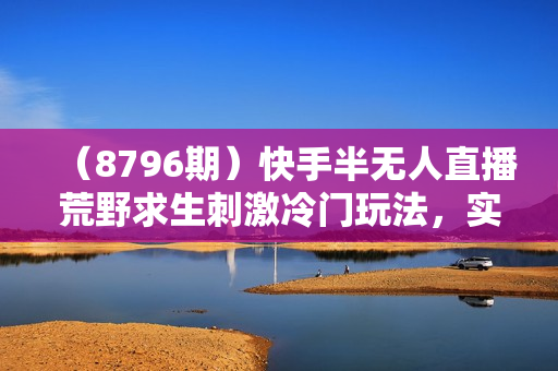 （8796期）快手半无人直播荒野求生刺激冷门玩法，实测单账号一天收益300+，小白也