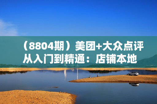 （8804期）美团+大众点评 从入门到精通：店铺本地生活 流量提升 店铺运营 推广秘术