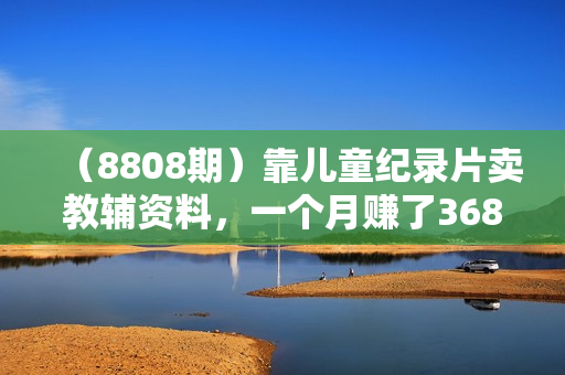 （8808期）靠儿童纪录片卖教辅资料，一个月赚了36800！暴力变现2.0版本，喂饭级教学