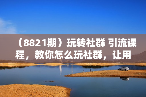 （8821期）玩转社群 引流课程，教你怎么玩社群，让用户裂变倍增，轻松打造社群流量池