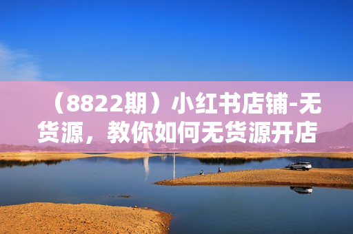 （8822期）小红书店铺-无货源，教你如何无货源开店铺，找对自己定位