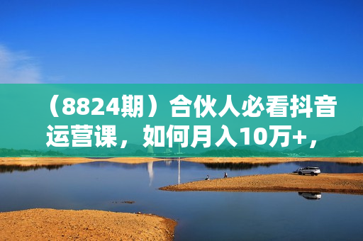 （8824期）合伙人必看抖音运营课，如何月入10万+，一节课告诉你答案！