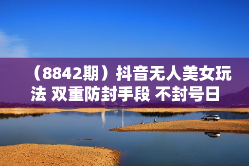 （8842期）抖音无人美女玩法 双重防封手段 不封号日入1000+教程+软件+素材