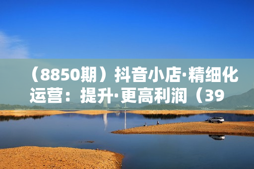 （8850期）抖音小店·精细化运营：提升·更高利润（39节课）