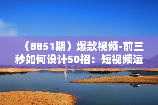 （8851期）爆款视频-前三秒如何设计50招：短视频运营爆款课（50节课）