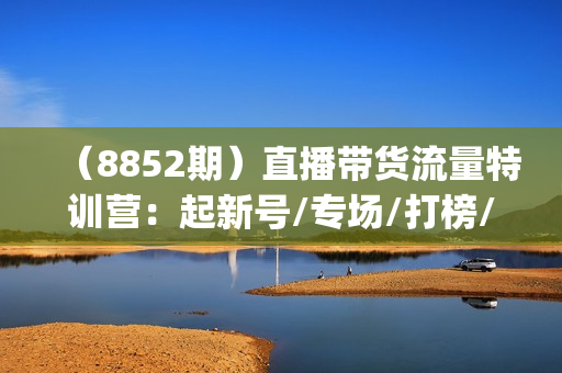 （8852期）直播带货流量特训营：起新号/专场/打榜/明星网红助播，月播千万gmv