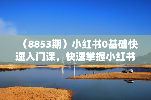 （8853期）小红书0基础快速入门课，快速掌握小红书平台运行机制，了解变现逻辑