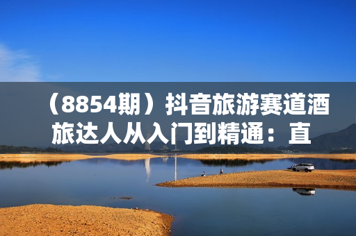 （8854期）抖音旅游赛道酒 旅达人从入门到精通：直播+短视频+旅游 未来5年风口