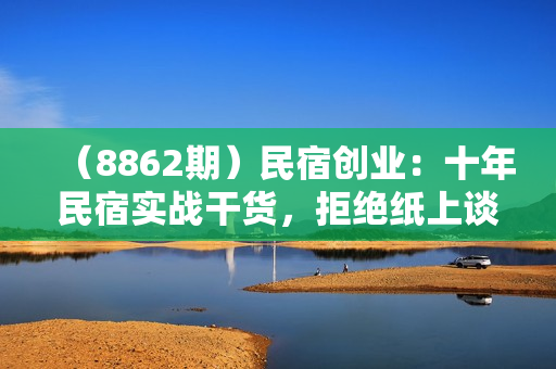 （8862期）民宿创业：十年民宿实战干货，拒绝纸上谈兵，手把手教你从0到1做民宿