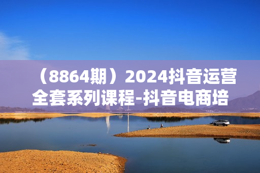 （8864期）2024抖音运营全套系列课程-抖音电商培训教程（25节课）
