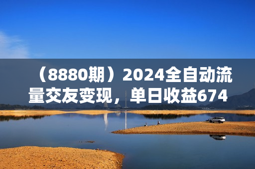 （8880期）2024全自动流量交友变现，单日收益6743+，3分钟一个作品，项目可行性100%