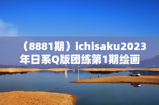 （8881期）ichisaku2023年日系Q版团练第1期绘画（12节视频教程）