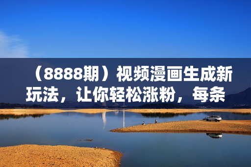 （8888期）视频漫画生成新玩法，让你轻松涨粉，每条都是原创，多种赚钱方式等你来！