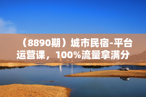 （8890期）城市民宿-平台运营课，100%流量拿满分-民宿运营教程（18节课）