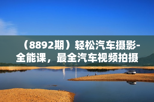（8892期）轻松汽车摄影-全能课，最全汽车视频拍摄技巧（32节课）