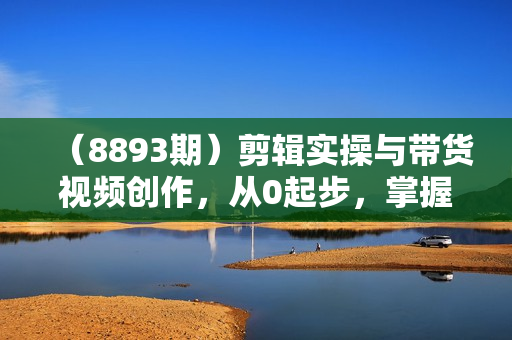 （8893期）剪辑实操与带货视频创作，从0起步，掌握爆款剪辑思维，让好视频加持涨粉