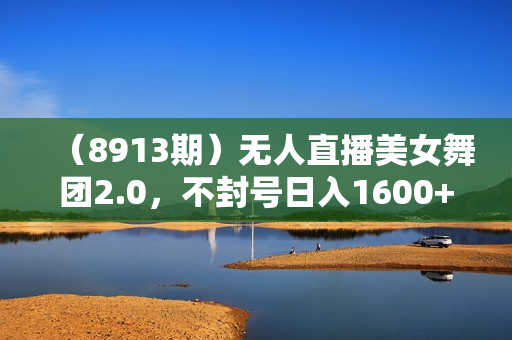 （8913期）无人直播美女舞团2.0，不封号日入1600+，多重防非操作， 实操小白可上手