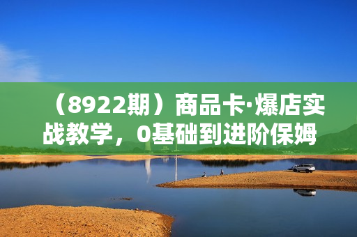 （8922期）商品卡·爆店实战教学，0基础到进阶保姆式讲解，教你当天爆单 月销百万