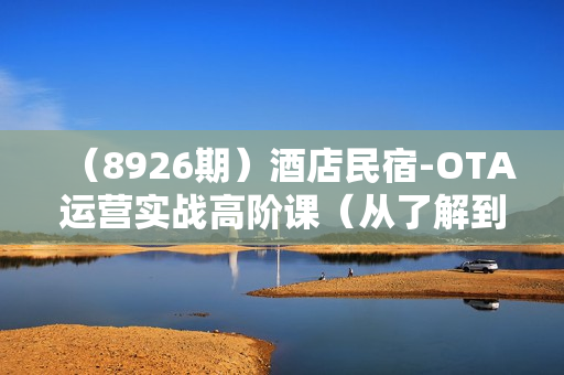 （8926期）酒店民宿-OTA运营实战高阶课（从了解到精通）45节视频课