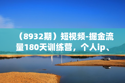 （8932期）短视频-掘金流量180天训练营，个人ip、同城、流量、文案、带货、各领域