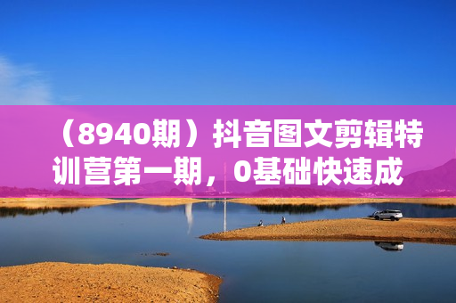 （8940期）抖音图文剪辑特训营第一期，0基础快速成为图文作品剪辑高手（23节课）