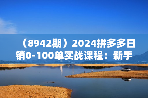 （8942期）2024拼多多日销0-100单实战课程：新手注册开店到日销100单整套流程